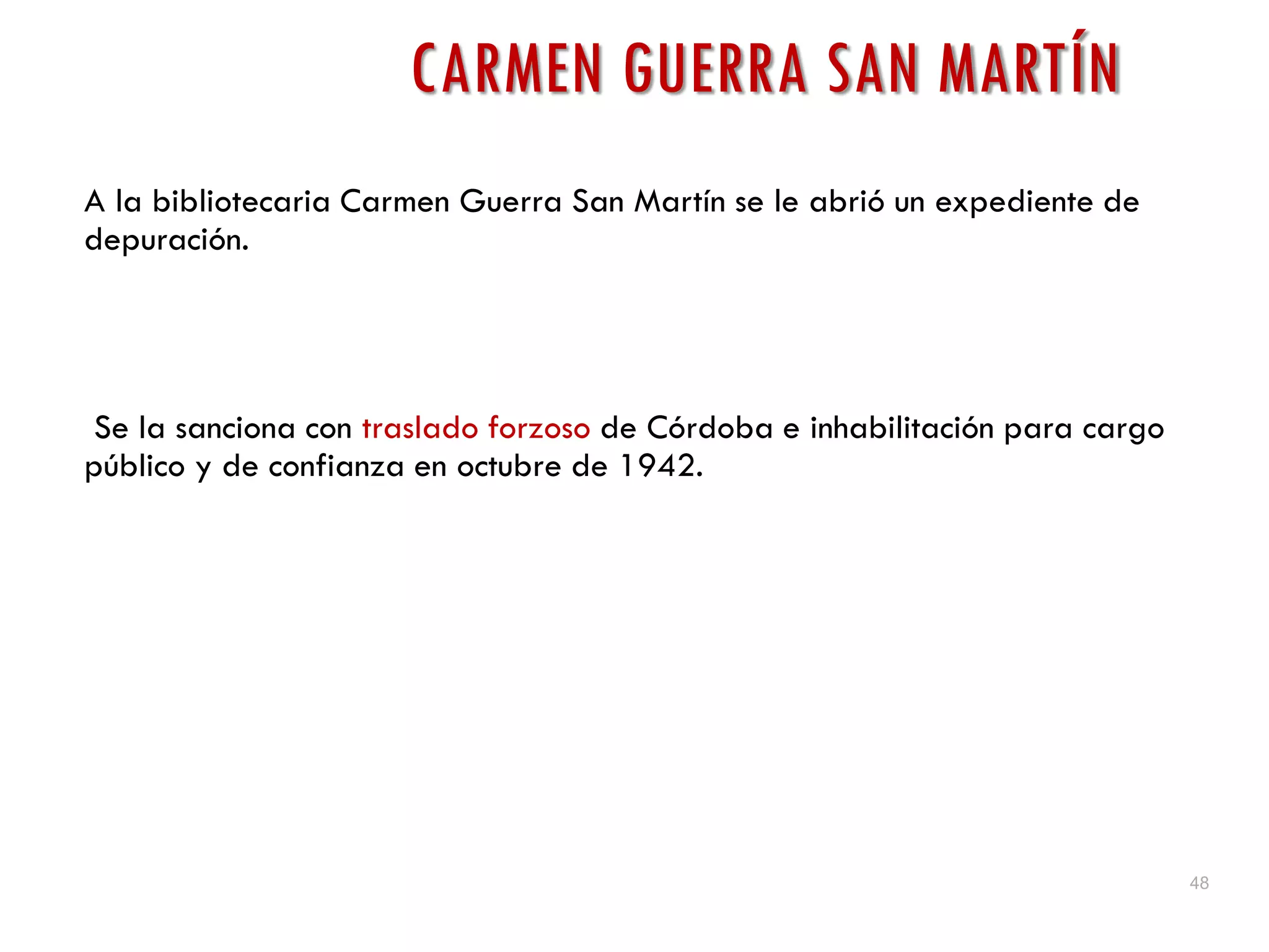 48
CARMEN GUERRA SAN MARTÍN
A la bibliotecaria Carmen Guerra San Martín se le abrió un expediente de
depuración.
Se la sanciona con traslado forzoso de Córdoba e inhabilitación para cargo
público y de confianza en octubre de 1942.
 