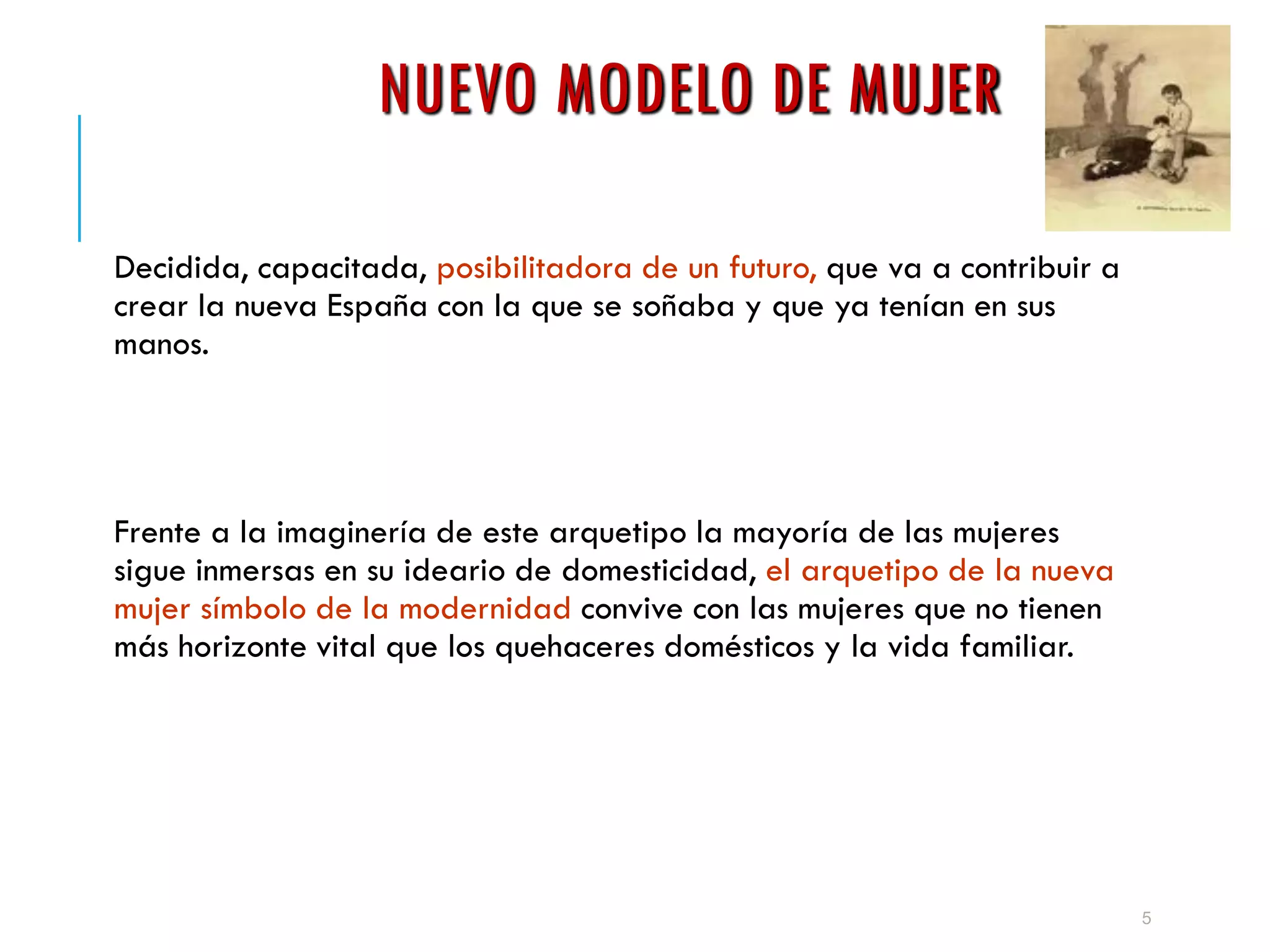 NUEVO MODELO DE MUJER
Decidida, capacitada, posibilitadora de un futuro, que va a contribuir a
crear la nueva España con la que se soñaba y que ya tenían en sus
manos.
Frente a la imaginería de este arquetipo la mayoría de las mujeres
sigue inmersas en su ideario de domesticidad, el arquetipo de la nueva
mujer símbolo de la modernidad convive con las mujeres que no tienen
más horizonte vital que los quehaceres domésticos y la vida familiar.
5
 