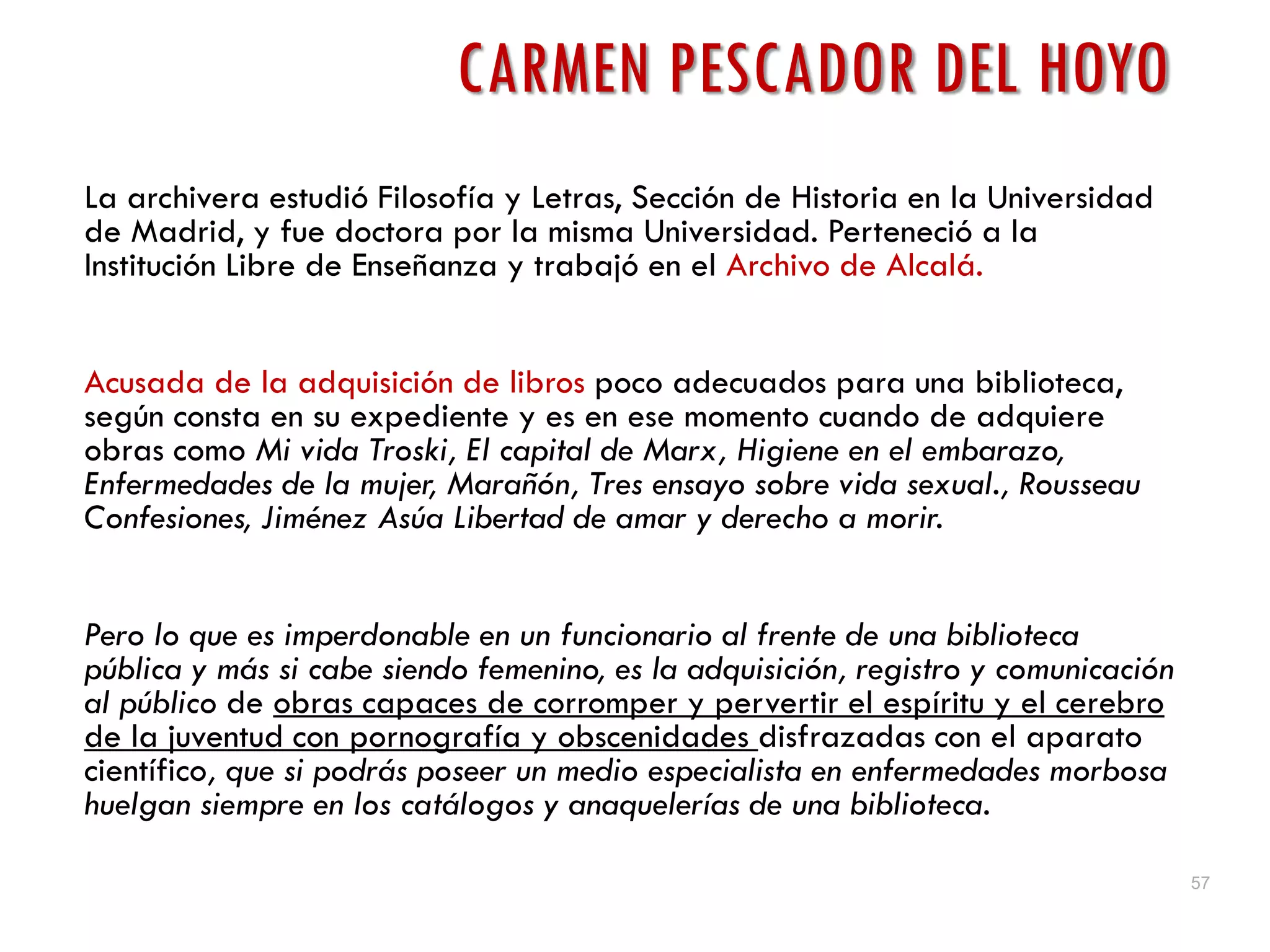 57
CARMEN PESCADOR DEL HOYO
La archivera estudió Filosofía y Letras, Sección de Historia en la Universidad
de Madrid, y fue doctora por la misma Universidad. Perteneció a la
Institución Libre de Enseñanza y trabajó en el Archivo de Alcalá.
Acusada de la adquisición de libros poco adecuados para una biblioteca,
según consta en su expediente y es en ese momento cuando de adquiere
obras como Mi vida Troski, El capital de Marx, Higiene en el embarazo,
Enfermedades de la mujer, Marañón, Tres ensayo sobre vida sexual., Rousseau
Confesiones, Jiménez Asúa Libertad de amar y derecho a morir.
Pero lo que es imperdonable en un funcionario al frente de una biblioteca
pública y más si cabe siendo femenino, es la adquisición, registro y comunicación
al público de obras capaces de corromper y pervertir el espíritu y el cerebro
de la juventud con pornografía y obscenidades disfrazadas con el aparato
científico, que si podrás poseer un medio especialista en enfermedades morbosa
huelgan siempre en los catálogos y anaquelerías de una biblioteca.
 
