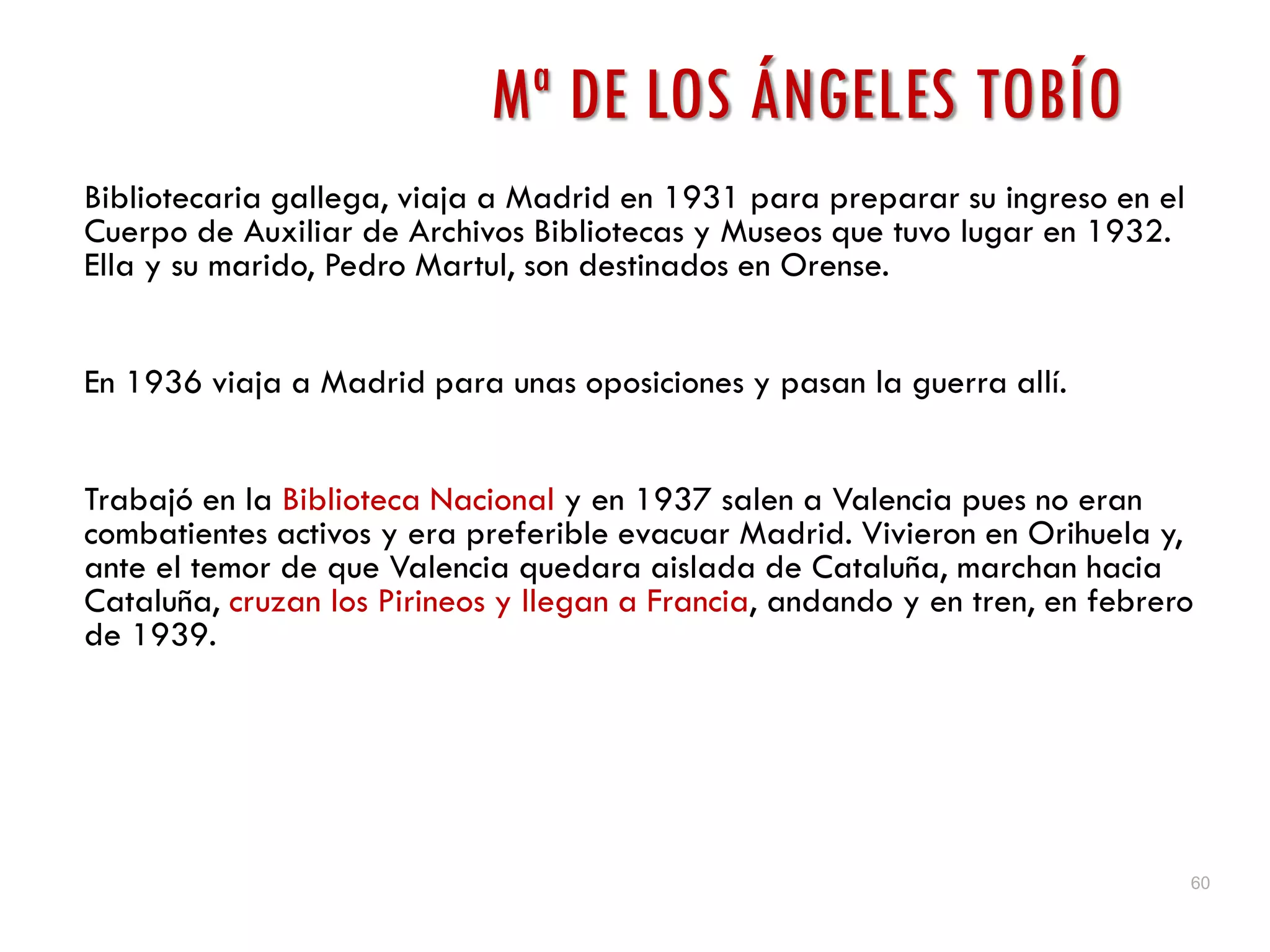 60
Mª DE LOS ÁNGELES TOBÍO
Bibliotecaria gallega, viaja a Madrid en 1931 para preparar su ingreso en el
Cuerpo de Auxiliar de Archivos Bibliotecas y Museos que tuvo lugar en 1932.
Ella y su marido, Pedro Martul, son destinados en Orense.
En 1936 viaja a Madrid para unas oposiciones y pasan la guerra allí.
Trabajó en la Biblioteca Nacional y en 1937 salen a Valencia pues no eran
combatientes activos y era preferible evacuar Madrid. Vivieron en Orihuela y,
ante el temor de que Valencia quedara aislada de Cataluña, marchan hacia
Cataluña, cruzan los Pirineos y llegan a Francia, andando y en tren, en febrero
de 1939.
 