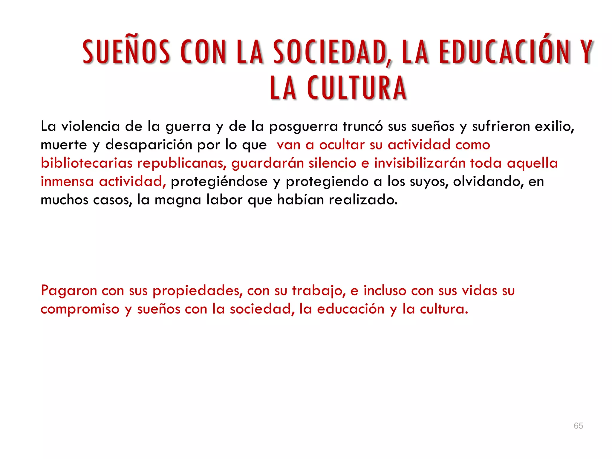 65
SUEÑOS CON LA SOCIEDAD, LA EDUCACIÓN Y
LA CULTURA
La violencia de la guerra y de la posguerra truncó sus sueños y sufrieron exilio,
muerte y desaparición por lo que van a ocultar su actividad como
bibliotecarias republicanas, guardarán silencio e invisibilizarán toda aquella
inmensa actividad, protegiéndose y protegiendo a los suyos, olvidando, en
muchos casos, la magna labor que habían realizado.
Pagaron con sus propiedades, con su trabajo, e incluso con sus vidas su
compromiso y sueños con la sociedad, la educación y la cultura.
 