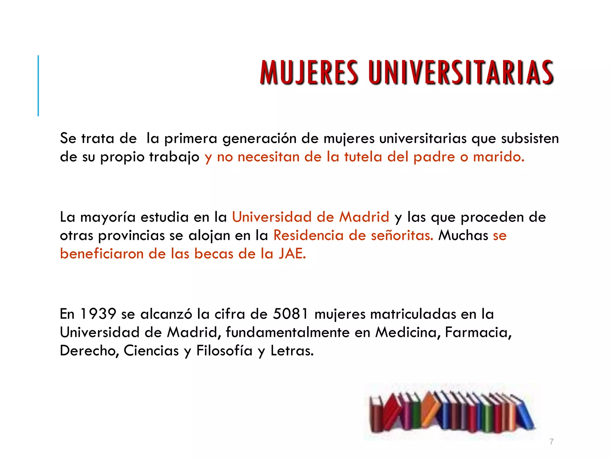MUJERES UNIVERSITARIAS
Se trata de la primera generación de mujeres universitarias que subsisten
de su propio trabajo y no necesitan de la tutela del padre o marido.
La mayoría estudia en la Universidad de Madrid y las que proceden de
otras provincias se alojan en la Residencia de señoritas. Muchas se
beneficiaron de las becas de la JAE.
En 1939 se alcanzó la cifra de 5081 mujeres matriculadas en la
Universidad de Madrid, fundamentalmente en Medicina, Farmacia,
Derecho, Ciencias y Filosofía y Letras.
7
 