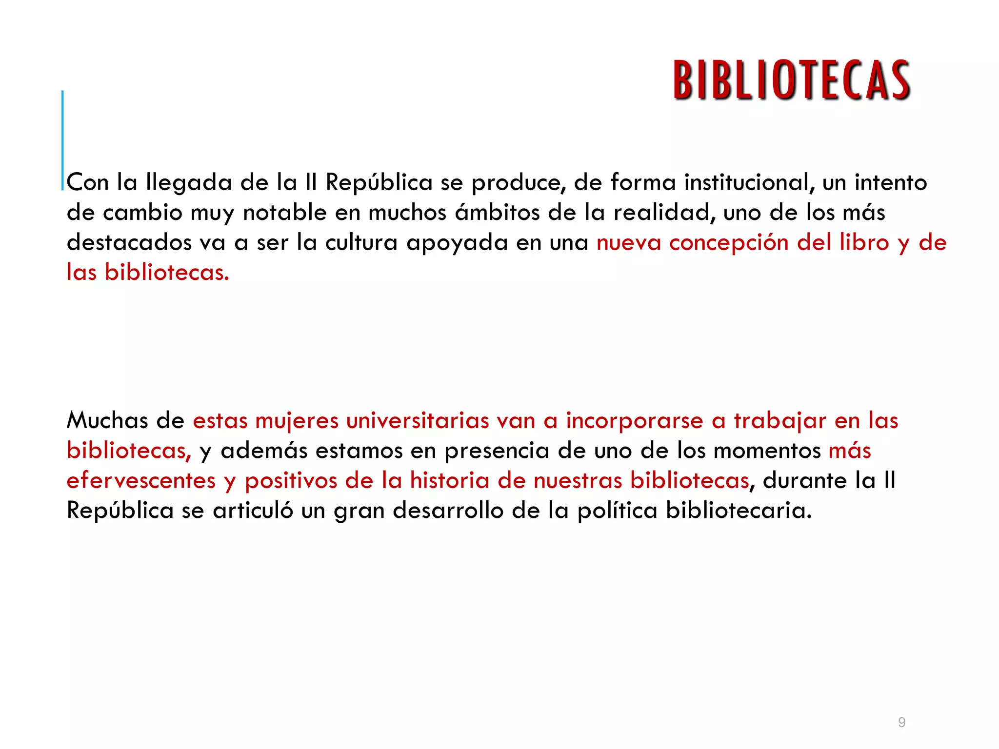 BIBLIOTECAS
Con la llegada de la II República se produce, de forma institucional, un intento
de cambio muy notable en muchos ámbitos de la realidad, uno de los más
destacados va a ser la cultura apoyada en una nueva concepción del libro y de
las bibliotecas.
Muchas de estas mujeres universitarias van a incorporarse a trabajar en las
bibliotecas, y además estamos en presencia de uno de los momentos más
efervescentes y positivos de la historia de nuestras bibliotecas, durante la II
República se articuló un gran desarrollo de la política bibliotecaria.
9
 