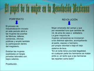 PORFIRIATO REVOLUCIÓN
El proceso de
industrialización iniciado
en este periodo abrió a
las mujeres las puertas
de fábricas, talleres,
comercios, oficinas
públicas y amplió también
su participación dentro
del magisterio.
Existían las mujeres
explotadas en largas
jornadas laborales con
bajos salarios.
Prostitución.
Mujer emanada del campo y que
por necesidad tuvo que cambiar de
rol, de ama de casa a soldadera.
La gran mayoría de
mujeres campesinas se incorporan
a los distintos ejércitos, acompañando
al padre, esposo o hermano,
por propia voluntad o bajo el viejo
sistema de leva.
"En el norte reina una total ilegalidad,
en cualquier parte los hermanos se matan
entre sí, en tanto que a las hermanas
las reparten como botín”
 