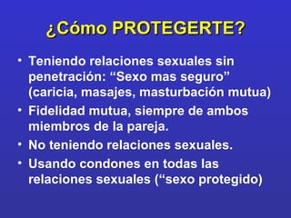¿Cómo PROTEGERTE? Teniendo relaciones sexuales sin penetración: “Sexo mas seguro” (caricia, masajes, masturbación mutua) Fidelidad mutua, siempre de ambos miembros de la pareja. No teniendo relaciones sexuales. Usando condones en todas las relaciones sexuales (“sexo protegido) 