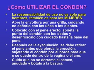 ¿Cómo UTILIZAR EL CONDON? La responsabilidad de uso no es solo para hombres, también es para las MUJERES. Abre la envoltura por una orilla, cuidando no dañarlo con las uñas o los dientes. Colócalo con el pene erecto, aprieta la punto del condón con los dedos y desenróscalo con cuidado hasta la base del pene. Después de la eyaculación, se debe retirar el pene antes que pierda la erección, sujetando el condón por el borde para que o se quede dentro de la vagina o el ano. Cuida que no se derrame el semen, anudado y botalo a la basura. 