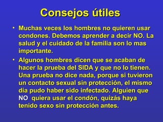 Consejos   útiles   Muchas veces los hombres no quieren usar condones. Debemos aprender a decir NO. La salud y el cuidado de la familia son lo mas importante. Algunos hombres dicen que se acaban de hacer la prueba del SIDA y que no lo tienen. Una prueba no dice nada, porque si tuvieron un contacto sexual sin protección, el mismo día pudo haber sido infectado. Alguien que  NO   quiera usar el condón, quizás haya tenido sexo sin protección antes. 