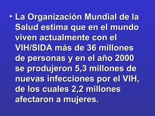 La Organización Mundial de la Salud estima que en el mundo viven actualmente con el VIH/SIDA más de 36 millones de personas y en el año 2000 se produjeron 5,3 millones de nuevas infecciones por el VIH, de los cuales 2,2 millones afectaron a mujeres. 