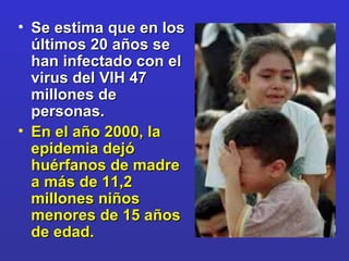 Se estima que en los últimos 20 años se han infectado con el virus del VIH 47 millones de personas.  En el año 2000, la epidemia dejó huérfanos de madre a más de 11,2 millones niños menores de 15 años de edad.  