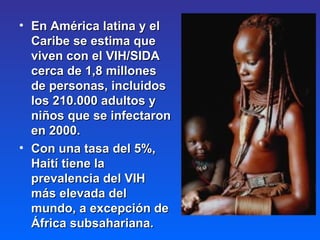 En América latina y el Caribe se estima que viven con el VIH/SIDA cerca de 1,8 millones de personas, incluidos los 210.000 adultos y niños que se infectaron en 2000.  Con una tasa del 5%, Haití tiene la prevalencia del VIH más elevada del mundo, a excepción de África subsahariana.  