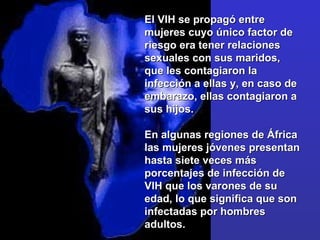 El VIH se propagó entre mujeres cuyo único factor de riesgo era tener relaciones sexuales con sus maridos, que les contagiaron la infección a ellas y, en caso de embarazo, ellas contagiaron a sus hijos.  En algunas regiones de África las mujeres jóvenes presentan hasta siete veces más porcentajes de infección de VIH que los varones de su edad, lo que significa que son infectadas por hombres adultos.  