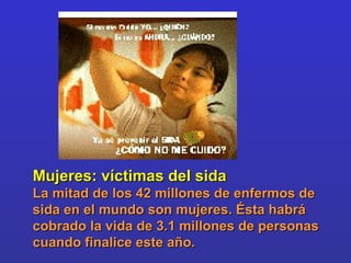 Mujeres: víctimas del sida  La mitad de los 42 millones de enfermos de sida en el mundo son mujeres. Ésta habrá cobrado la vida de 3.1 millones de personas cuando finalice este año. 