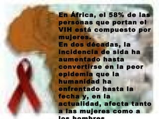 En África, el 58% de las personas que portan el VIH está compuesto por mujeres.  En dos décadas, la incidencia de sida ha aumentado hasta convertirse en la peor epidemia que la humanidad ha enfrentado hasta la fecha y, en la actualidad, afecta tanto a las mujeres como a los hombres.  