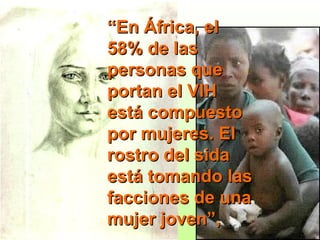 “ En África, el 58% de las personas que portan el VIH está compuesto por mujeres. El rostro del sida está tomando las facciones de una mujer joven”,  