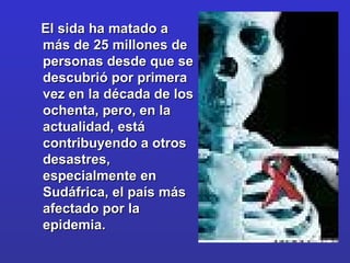 El sida ha matado a más de 25 millones de personas desde que se descubrió por primera vez en la década de los ochenta, pero, en la actualidad, está contribuyendo a otros desastres, especialmente en Sudáfrica, el país más afectado por la epidemia.  