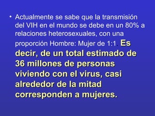 Actualmente se sabe que la transmisión del VIH en el mundo se debe en un 80% a relaciones heterosexuales, con una proporción Hombre: Mujer de 1:1 .  Es decir, de un total estimado de 36 millones de personas viviendo con el virus, casi alrededor de la mitad corresponden a mujeres.  