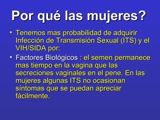 Por qué las mujeres?   Tenemos mas probabilidad de adquirir Infección de Transmisión Sexual (ITS) y el VIH/SIDA por: Factores Biológicos  : el semen permanece mas tiempo en la vagina que las secreciones vaginales en el pene. En las mujeres algunas ITS no ocasionan síntomas que se puedan apreciar fácilmente. 