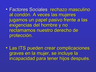 Factores Sociales :  rechazo masculino al condón. A veces las mujeres jugamos un papel pasivo frente a las exigencias del hombre y no reclamamos nuestro derecho de protección. Las ITS pueden crear complicaciones graves en la mujer, se incluye la incapacidad para tener hijos después . 