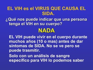 EL VIH es el VIRUS QUE CAUSA EL SIDA. ¿Qué nos puede indicar que una persona tenga el VIH en su cuerpo? NADA EL VIH puede vivir en el cuerpo durante muchos años (10 o mas) antes de dar síntomas de SIDA. No se ve pero se puede trasmitir. Solo con un análisis de sangre especifico para VIH lo podemos saber 