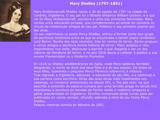 Mary Shelley (1797-1851) Mary Wollstonecraft Shelley naceu o 30 de agosto de 1797 na cidade de Londres, Inglaterra. O seu pai foi o filósofo británico William Godwin, e a súa nai foi Mary Wollstonecraft, escritora e unha das primeiras feministas. Mary recibiu unha educación privada, que complementou ao entrar en contacto co círculo de intelectuais amigos do seu pai. Publicou o seu primeiro poema aos dez anos. Co seu matrimonio co poeta Percy Shelley, entrou a formar parte dun grupo de escritores británicos entre os que se encontraba o tamén poeta romántico Lord Byron. Nunha das súas reunións, tras ler contos de terror, Byron propuxo a varios amigos a escritura dunha historia de terror; Mary aceptou o reto. Inspirándose nun soño, dedicouse a escribir o que chegaría a ser un dos clásicos da literatura de terror, e no ano 1818 deuse a coñecer ó público a súa novela  Frankenstein  ou o  Moderno Prometeo . En 1818 os Shelley establecéronse en Italia, onde Mary padeceu terribles desgracías: a morte de dous dos seus fillos e a do seu esposo. De todos os seus fillos, soamente o pequeno Percy Florence sobreviviu á infancia.  Tras regresar a Inglaterra, adicouse  a educación do seu fillo, e a continuar a súa carreira como escritora. Otras das súas obras máis importantes son  Valperga,  un romance ambientado no século XIV, e  The last man,  na que  describe a extinción da especie humana por unha terrible praga no século XXI. Abandonou a escritura de novelas de ficción cando o realismo empezou a gañar popularidade en Inglaterra. Escribiu numerosas obras curtas para ser publicadas en varios xornais; difundiu ademais a obra do seu home Percy Shelley. Faleceu mentres durmía en febreiro de 1851. 