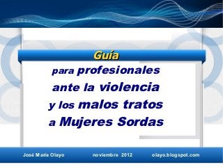 Guía
           para profesionales
           ante la violencia
             malos tratos
         y los
         a Mujeres Sordas

José María Olayo   noviembre 2012   olayo.blogspot.com
 