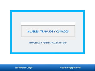 José María Olayo olayo.blogspot.com
PROPUESTAS Y PERSPECTIVAS DE FUTURO
MUJERES, TRABAJOS Y CUIDADOS
 