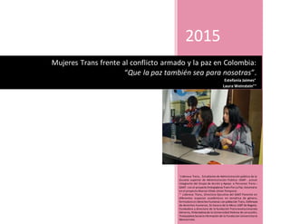 2015

Lideresa Trans, Estudiante de Administración pública de la
Escuela superior de Administración Publica –ESAP- , actual
integrante del Grupo de Acción y Apoyo a Personas Trans –
GAAT- con el proyecto Embajadoras Trans PorLa Paz, Voluntaria
en el proyecto Alianza Vihda Unión Temporal.

Lideresa Trans, Directora Ejecutiva del GAAT.Ponente en
diferentes espacios académicos en temática de género,
formadora en derechos humanos con población Trans, Defensora
de derechos humanos, Ex Vocera de la Mesa LGBT de Bogotá,
Fundadora y directora de la fundación Transrevolucionando
Géneros, Historiadora de la Universidad Hebrea de Jerusalén,
Trabajadora Socialenformación de la Fundación Universitaria
Monserrate.
Mujeres Trans frente al conflicto armado y la paz en Colombia:
“Que la paz también sea para nosotras”.
Estefania Jaimes
Laura Weinstein
 