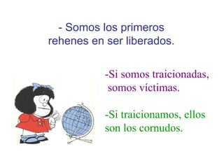 -Si somos traicionadas, somos víctimas. -Si traicionamos, ellos son los cornudos. - Somos los primeros rehenes en ser liberados. 