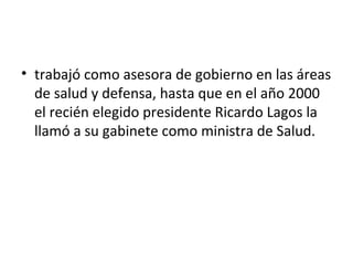 • trabajó como asesora de gobierno en las áreas
  de salud y defensa, hasta que en el año 2000
  el recién elegido presidente Ricardo Lagos la
  llamó a su gabinete como ministra de Salud.
 