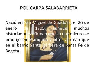 POLICARPA SALABARRIETA

Nació en San Miguel de Guaduas, el 26 de
enero de 1795; aunque muchos
historiadores afirman que su nacimiento se
produjo en Mariquita y otros afirman que
en el barrio Santa Bárbara de Santa Fe de
Bogotá.
 