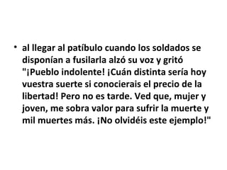 • al llegar al patíbulo cuando los soldados se
  disponían a fusilarla alzó su voz y gritó
  "¡Pueblo indolente! ¡Cuán distinta sería hoy
  vuestra suerte si conocierais el precio de la
  libertad! Pero no es tarde. Ved que, mujer y
  joven, me sobra valor para sufrir la muerte y
  mil muertes más. ¡No olvidéis este ejemplo!"
 