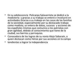 • En su adolescencia Policarpa Salavarrieta se dedicó a la
  modistería y gracias a su trabajo se enteró e involucró en
  actividades Gracias a su trabajo en las casas de las familias
  de la sociedad, especialmente por su destacado trabajo
  como modista, se entera de datos, sucesos y acciones de
  los españoles mismos que comunica a los patriotas con
  gran agilidad, debido al conocimiento que tiene de la
  ciudad, sus barrios y parroquias.
• Conocedora de los logros de su novio Alejo Sabaraín, a
  quien destacan como héroe por sus acciones en la campa
• tendientes a lograr la independencia
 
