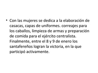 • Con las mujeres se dedica a la elaboración de
  casacas, capas de uniformes. correajes para
  los caballos, limpieza de armas y preparación
  de comida para el ejército centralista.
  Finalmente, entre el 8 y 9 de enero los
  santafereños logran la victoria, en la que
  participó activamente.
 