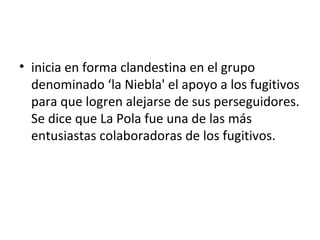 • inicia en forma clandestina en el grupo
  denominado ‘la Niebla' el apoyo a los fugitivos
  para que logren alejarse de sus perseguidores.
  Se dice que La Pola fue una de las más
  entusiastas colaboradoras de los fugitivos.
 