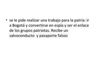 • se le pide realizar una trabajo para la patria: ir
  a Bogotá y convertirse en espía y ser el enlace
  de los grupos patriotas. Recibe un
  salvoconducto y pasaporte falsos
 