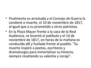 • Finalmente es arrestada y el Consejo de Guerra la
  condenó a muerte, el 10 de noviembre de 1817,
  al igual que a su prometido y otros patriotas.
• En la Plaza Mayor frente a la casa de la Real
  Audiencia, se levantó el patíbulo y el 14 de
  noviembre de 1817, en horas de la mañana es
  conducida allí y fusilada frente al pueblo. "Su
  muerte inspiró a poetas, escritores y
  dramaturgos para inmortalizar su historia,
  siempre resaltando su valentía y coraje".
 
