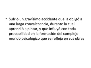 • Sufrio un gravísimo accidente que la obligó a
  una larga convalecencia, durante la cual
  aprendió a pintar, y que influyó con toda
  probabilidad en la formación del complejo
  mundo psicológico que se refleja en sus obras
 