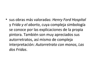 • sus obras más valoradas: Henry Ford Hospital
  y Frida y el aborto, cuya compleja simbología
  se conoce por las explicaciones de la propia
  pintora. También son muy apreciados sus
  autorretratos, así mismo de compleja
  interpretación: Autorretrato con monos, Las
  dos Fridas.
 