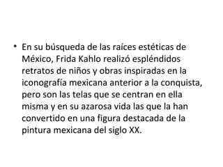 • En su búsqueda de las raíces estéticas de
  México, Frida Kahlo realizó espléndidos
  retratos de niños y obras inspiradas en la
  iconografía mexicana anterior a la conquista,
  pero son las telas que se centran en ella
  misma y en su azarosa vida las que la han
  convertido en una figura destacada de la
  pintura mexicana del siglo XX.
 