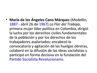 • María de los Ángeles Cano Márquez (Medellín,
  1887 - abril 26 de 1967) La Flor del Trabajo,
  primera mujer líder política en Colombia, dirigió
  la lucha por los derechos civiles fundamentales
  de la población y por los derechos de los
  trabajadores asalariados; encabezó la
  convocatoria y agitación de las huelgas obreras,
  colaboró en la difusión de las ideas socialistas y
  participó en forma decisiva en la fundación del
  Partido Socialista Revolucionario.
 