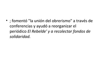 • ; fomentó "la unión del obrerismo" a través de
  conferencias y ayudó a reorganizar el
  periódico El Rebelde' y a recolectar fondos de
  solidaridad.
 