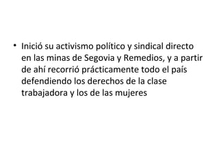 • Inició su activismo político y sindical directo
  en las minas de Segovia y Remedios, y a partir
  de ahí recorrió prácticamente todo el país
  defendiendo los derechos de la clase
  trabajadora y los de las mujeres
 