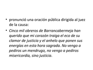 • pronunció una oración pública dirigida al juez
  de la causa:
• Cinco mil obreros de Barrancabermeja han
  querido que mi corazón traiga el eco de su
  clamor de justicia y el anhelo que ponen sus
  energías en esta hora sagrada. No vengo a
  pediros un mendrugo, no vengo a pediros
  misericordia, sino justicia.
 