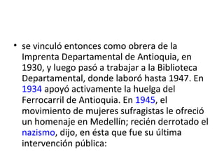 • se vinculó entonces como obrera de la
  Imprenta Departamental de Antioquia, en
  1930, y luego pasó a trabajar a la Biblioteca
  Departamental, donde laboró hasta 1947. En
  1934 apoyó activamente la huelga del
  Ferrocarril de Antioquia. En 1945, el
  movimiento de mujeres sufragistas le ofreció
  un homenaje en Medellín; recién derrotado el
  nazismo, dijo, en ésta que fue su última
  intervención pública:
 