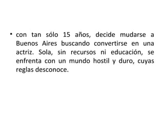 • con tan sólo 15 años, decide mudarse a
  Buenos Aires buscando convertirse en una
  actriz. Sola, sin recursos ni educación, se
  enfrenta con un mundo hostil y duro, cuyas
  reglas desconoce.
 