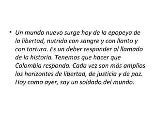 • Un mundo nuevo surge hoy de la epopeya de
  la libertad, nutrida con sangre y con llanto y
  con tortura. Es un deber responder al llamado
  de la historia. Tenemos que hacer que
  Colombia responda. Cada vez son más amplios
  los horizontes de libertad, de justicia y de paz.
  Hoy como ayer, soy un soldado del mundo.
 