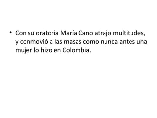 • Con su oratoria María Cano atrajo multitudes,
  y conmovió a las masas como nunca antes una
  mujer lo hizo en Colombia.
 
