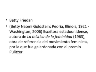 • Betty Friedan
• (Betty Naomi Goldstein; Peoria, Illinois, 1921 -
  Washington, 2006) Escritora estadounidense,
  autora de La mística de la feminidad (1963),
  obra de referencia del movimiento feminista,
  por la que fue galardonada con el premio
  Pulitzer.
 