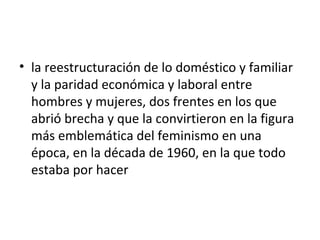 • la reestructuración de lo doméstico y familiar
  y la paridad económica y laboral entre
  hombres y mujeres, dos frentes en los que
  abrió brecha y que la convirtieron en la figura
  más emblemática del feminismo en una
  época, en la década de 1960, en la que todo
  estaba por hacer
 