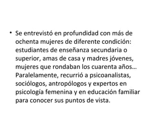 • Se entrevistó en profundidad con más de
  ochenta mujeres de diferente condición:
  estudiantes de enseñanza secundaria o
  superior, amas de casa y madres jóvenes,
  mujeres que rondaban los cuarenta años…
  Paralelamente, recurrió a psicoanalistas,
  sociólogos, antropólogos y expertos en
  psicología femenina y en educación familiar
  para conocer sus puntos de vista.
 